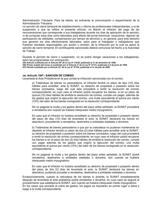 Administración Tributaria. Para tal efecto, es suficiente la comunicación o requerimiento de la
Administración Tributaria.
La sanción de cierre temporal de establecimiento u oficina de profesionales independientes, y la de
suspensión a que se refiere el presente artículo, no liberan al infractor del pago de las
remuneraciones que corresponde a sus trabajadores durante los días de aplicación de la sanción,
ni de computar esos días como laborados para efecto del jornal dominical, vacaciones, régimen de
participación de utilidades, compensación por tiempo de servicios y, en general, para todo derecho
que generen los días efectivamente laborados; salvo para el trabajador o trabajadores que
hubieran resultado responsables, por acción u omisión, de la infracción por la cual se aplicó la
sanción de cierre temporal. El contribuyente sancionado deberá comunicar tal hecho a la Autoridad
de Trabajo.
Durante el período de cierre o suspensión, no se podrá otorgar vacaciones a los trabajadores,
salvo las programadas con anticipación.
(95) Artículo sustituido por el Artículo 58° de la Ley N° 27038, publicada el 31 de diciembre de 1998.
(96) Primer acápite del inciso a) sustituido por el Artículo 2° de la Ley N° 27131, publicada el 4 de junio de 1999.
(97) Párrafo sustituido por el Artículo 22° de la Ley N° 27335, publicada el 31 de julio de 2000.
(98) Artículo 184º.- SANCION DE COMISO
Levantada el Acta Probatoria en la que conste la infracción sancionada con el comiso:
a) Tratándose de bienes no perecederos, el infractor tendrá un plazo de diez (10) días
hábiles para acreditar, ante la SUNAT, su derecho de propiedad o posesión sobre los
bienes comisados, luego del cual ésta procederá a emitir la resolución de comiso
correspondiente; en cuyo caso el infractor podrá recuperar los bienes, si en un plazo de
quince (15) días hábiles de emitida la resolución de comiso, cumple con pagar, además de
los gastos que originó la ejecución del comiso, una multa equivalente al quince por ciento
(15%) del valor de los bienes consignado en la resolución correspondiente.
De no pagarse la multa y los gastos dentro del plazo antes señalado, la SUNAT procederá
a rematarlos aún cuando se hubiera interpuesto medio impugnatorio.
En caso que el infractor no hubiera acreditado su derecho de propiedad o posesión dentro
del plazo de diez (10) días de levantada el acta, la SUNAT declarará los bienes en
abandono, procediendo a rematarlos, destinarlos a entidades estatales o donarlos.
b) Tratándose de bienes perecederos o que por su naturaleza no pudieran mantenerse en
depósito el infractor tendrá un plazo de dos (2) días hábiles para acreditar ante la SUNAT,
su derecho de propiedad o posesión sobre los bienes comisados, luego del cual procederá
a emitir la resolución de comiso correspondiente; en cuyo caso el infractor podrá recuperar
los bienes si en el plazo de dos (2) días hábiles de emitida la resolución de comiso, cumple
con pagar además de los gastos que originó la ejecución del comiso, una multa
equivalente al quince por ciento (15%) del valor de los bienes consignado en la resolución
correspondiente.
De no pagarse la multa y los gastos dentro del plazo antes señalado, la SUNAT podrá
rematarlos, destinarlos a entidades estatales o donarlos; aún cuando se hubiera
interpuesto medio impugnatorio.
En caso que el infractor no hubiera acreditado su derecho de propiedad o posesión dentro
del plazo de dos (2) días de levantada el acta, la SUNAT declarará los bienes en
abandono, pudiendo proceder a rematarlos, destinarlos a entidades estatales o donarlos.
Excepcionalmente, cuando la naturaleza de los bienes lo amerite, la SUNAT inmediatamente
después de levantada el acta probatoria podrá rematarlos o donarlos, en cuyo caso se seguirá el
procedimiento que establezca la SUNAT, aún cuando se hubiera interpuesto medio impugnatorio.
En los casos que proceda el cobro de gastos, los pagos se imputarán en primer lugar a éstos y
luego a la multa correspondiente.
 