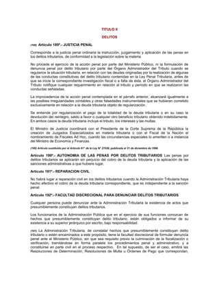 TITULO II
DELITOS
(100) Artículo 189º.- JUSTICIA PENAL
Corresponde a la justicia penal ordinaria la instrucción, juzgamiento y aplicación de las penas en
los delitos tributarios, de conformidad a la legislación sobre la materia.
No procede el ejercicio de la acción penal por parte del Ministerio Público, ni la formulación de
denuncia penal por delito tributario por parte del Órgano Administrador del Tributo cuando se
regularice la situación tributaria, en relación con las deudas originadas por la realización de algunas
de las conductas constitutivas del delito tributario contenidas en la Ley Penal Tributaria, antes de
que se inicie la correspondiente investigación fiscal o a falta de ésta, el Órgano Administrador del
Tributo notifique cualquier requerimiento en relación al tributo y período en que se realizaron las
conductas señaladas.
La improcedencia de la acción penal contemplada en el párrafo anterior, alcanzará igualmente a
las posibles irregularidades contables y otras falsedades instrumentales que se hubieran cometido
exclusivamente en relación a la deuda tributaria objeto de regularización.
Se entiende por regularización el pago de la totalidad de la deuda tributaria o en su caso la
devolución del reintegro, saldo a favor o cualquier otro beneficio tributario obtenido indebidamente.
En ambos casos la deuda tributaria incluye el tributo, los intereses y las multas.
El Ministro de Justicia coordinará con el Presidente de la Corte Suprema de la República la
creación de Juzgados Especializados en materia tributaria o con el Fiscal de la Nación el
nombramiento de Fiscales Ad Hoc, cuando las circunstancias especiales lo ameriten o a instancia
del Ministro de Economía y Finanzas.
(100) Artículo sustituido por el Artículo 61° de la Ley N° 27038, publicada el 31 de diciembre de 1998.
Artículo 190º.- AUTONOMIA DE LAS PENAS POR DELITOS TRIBUTARIOS Las penas por
delitos tributarios se aplicarán sin perjuicio del cobro de la deuda tributaria y la aplicación de las
sanciones administrativas a que hubiere lugar.
Artículo 191º.- REPARACION CIVIL
No habrá lugar a reparación civil en los delitos tributarios cuando la Administración Tributaria haya
hecho efectivo el cobro de la deuda tributaria correspondiente, que es independiente a la sanción
penal.
Artículo 192º.- FACULTAD DISCRECIONAL PARA DENUNCIAR DELITOS TRIBUTARIOS
Cualquier persona puede denunciar ante la Administración Tributaria la existencia de actos que
presumiblemente constituyan delitos tributarios.
Los funcionarios de la Administración Pública que en el ejercicio de sus funciones conozcan de
hechos que presumiblemente constituyan delito tributario, están obligados a informar de su
existencia a su superior jerárquico por escrito, bajo responsabilidad.
(101) La Administración Tributaria, de constatar hechos que presumiblemente constituyan delito
tributario o estén encaminados a este propósito, tiene la facultad discrecional de formular denuncia
penal ante el Ministerio Público, sin que sea requisito previo la culminación de la fiscalización o
verificación, tramitándose en forma paralela los procedimientos penal y administrativo, y a
constituirse en parte civil en el proceso respectivo. En tal supuesto, de ser el caso, emitirá las
Resoluciones de Determinación, Resoluciones de Multa u Órdenes de Pago que correspondan,
 