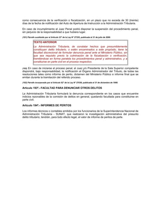 como consecuencia de la verificación o fiscalización, en un plazo que no exceda de 30 (treinta)
días de la fecha de notificación del Auto de Apertura de Instrucción a la Administración Tributaria.
En caso de incumplimiento el Juez Penal podrá disponer la suspensión del procedimiento penal,
sin perjuicio de la responsabilidad a que hubiera lugar.
(101) Párrafo sustituido por el Artículo 23° de la Ley N° 27335, publicada el 31 de julio de 2000.
TEXTO ANTERIOR
La Administración Tributaria, de constatar hechos que presumiblemente
constituyan delito tributario, o estén encaminados a este propósito, tiene la
facultad discrecional de formular denuncia penal ante el Ministerio Público, sin
que sea requisito previo la culminación de la fiscalización o verificación,
tramitándose en forma paralela los procedimientos penal y administrativo, y a
constituirse en parte civil en el proceso respectivo.
(102) En caso de iniciarse el proceso penal, el Juez y/o Presidente de la Sala Superior competente
dispondrá, bajo responsabilidad, la notificación al Órgano Administrador del Tributo, de todas las
resoluciones tales como informe de perito, dictamen del Ministerio Público e informe final que se
emitan durante la tramitación del referido proceso.
(102) Párrafo incorporado por el Artículo 62° de la Ley N° 27038, publicada el 31 de diciembre de 1998.
Artículo 193º.- FACULTAD PARA DENUNCIAR OTROS DELITOS
La Administración Tributaria formulará la denuncia correspondiente en los casos que encuentre
indicios razonables de la comisión de delitos en general, quedando facultada para constituirse en
parte civil.
Artículo 194º.- INFORMES DE PERITOS
Los informes técnicos o contables emitidos por los funcionarios de la Superintendencia Nacional de
Administración Tributaria - SUNAT, que realizaron la investigación administrativa del presunto
delito tributario, tendrán, para todo efecto legal, el valor de informe de peritos de parte.
 
