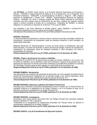 (107) OCTAVA.- La SUNAT podrá requerir a la Comisión Nacional Supervisora de Empresas y
Valores - CONASEV, Instituto Nacional de Defensa de la Competencia y de la Protección de la
Propiedad Intelectual - INDECOPI, la Superintendencia de Banca y Seguros - SBS, Registro
Nacional de Identificación y Estado Civil - RENIEC, Superintendencia Nacional de Registros
Públicos - SUNARP, así como a cualquier entidad del Sector Público Nacional la información
necesaria que ésta requiera para el cumplimiento de sus fines, respecto de cualquier persona
natural o jurídica sometida al ámbito de su competencia. Tratándose del RENIEC, la referida
obligación no contraviene lo dispuesto en el Artículo 7º de la Ley Nº 26497.
Las entidades a que hace referencia el párrafo anterior, están obligadas a proporcionar la
información requerida en la forma y plazos que la SUNAT establezca.
(107) Disposición Final sustituida por el Artículo 63° de la Ley N° 27038, publicada el 31 de diciembre de 1998.
NOVENA.- Redondeo
La deuda tributaria se expresará en números enteros. Asimismo para fijar porcentajes, factores de
actualización, actualización de coeficientes, tasas de intereses moratorios u otros conceptos, se
podrá utilizar decimales.
Mediante Resolución de Superintendencia o norma de rango similar se establecerá, para todo
efecto tributario, el número de decimales a utilizar para fijar porcentajes, factores de actualización,
actualización de coeficientes, tasas de intereses moratorios u otros conceptos, así como el
procedimiento de redondeo.
(Primera Disposición Final de la Ley Nº 27038, publicada el 31 de diciembre de 1998.)
DECIMA.- Pagos y devoluciones en exceso o indebidas
Lo dispuesto en el artículo 38° se aplicará para los pagos en exceso, indebidos o, en su caso, que
se tornen en indebidos, que se efectúen a partir de la entrada en vigencia de la presente Ley. Las
solicitudes de devolución en trámite continuarán ciñéndose al procedimiento señalado en el artículo
38° del Código Tributario según el texto vigente con anterioridad al de la presente Ley.
(Segunda Disposición Final de la Ley Nº 27038, publicada el 31 de diciembre de 1998.)
DÉCIMO PRIMERA.- Reclamación
Las resoluciones que resuelven las solicitudes de devolución, así como aquellas que determinan la
pérdida del fraccionamiento establecido por el presente Código o por normas especiales; serán
reclamadas dentro del plazo establecido en el primer párrafo del artículo 137°.
(Tercera Disposición Final de la Ley Nº 27038, publicada el 31 de diciembre de 1998.)
DÉCIMO SEGUNDA- Aplicación supletoria del Código Procesal Civil
Precísase que la demanda contencioso-administrativa contra lo resuelto por el Tribunal Fiscal, es
tramitada conforme a lo establecido en el Código Tributario y en lo no previsto en éste, es de
aplicación supletoria lo establecido en el Código Procesal Civil.
(Cuarta Disposición Final de la Ley Nº 27038, publicada el 31 de diciembre de 1998.)
DÉCIMO TERCERA.- Competencia
Incorpórase como último párrafo del artículo 542° del Código Procesal Civil, aprobado mediante
Decreto Legislativo N° 768, lo siguiente:
"Tratándose de la impugnación de resoluciones emanadas del Tribunal Fiscal, se aplicará el
procedimiento establecido en el Código Tributario."
(Quinta Disposición Final de la Ley Nº 27038, publicada el 31 de diciembre de 1998.)
DÉCIMO CUARTA.- Ley de Procedimiento de Ejecución Coactiva
 