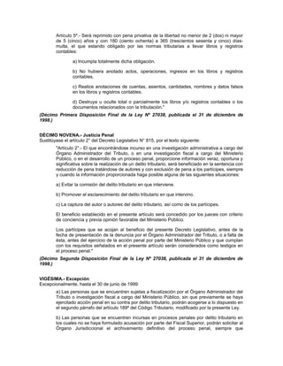Artículo 5º.- Será reprimido con pena privativa de la libertad no menor de 2 (dos) ni mayor
de 5 (cinco) años y con 180 (ciento ochenta) a 365 (trescientos sesenta y cinco) días-
multa, el que estando obligado por las normas tributarias a llevar libros y registros
contables:
a) Incumpla totalmente dicha obligación.
b) No hubiera anotado actos, operaciones, ingresos en los libros y registros
contables.
c) Realice anotaciones de cuentas, asientos, cantidades, nombres y datos falsos
en los libros y registros contables.
d) Destruya u oculte total o parcialmente los libros y/o registros contables o los
documentos relacionados con la tributación."
(Décimo Primera Disposición Final de la Ley Nº 27038, publicada el 31 de diciembre de
1998.)
DÉCIMO NOVENA.- Justicia Penal
Sustitúyase el artículo 2° del Decreto Legislativo N° 815, por el texto siguiente:
"Artículo 2°.- El que encontrándose incurso en una investigación administrativa a cargo del
Órgano Administrador del Tributo, o en una investigación fiscal a cargo del Ministerio
Público, o en el desarrollo de un proceso penal, proporcione información veraz, oportuna y
significativa sobre la realización de un delito tributario, será beneficiado en la sentencia con
reducción de pena tratándose de autores y con exclusión de pena a los partícipes, siempre
y cuando la información proporcionada haga posible alguna de las siguientes situaciones:
a) Evitar la comisión del delito tributario en que interviene.
b) Promover el esclarecimiento del delito tributario en que intervino.
c) La captura del autor o autores del delito tributario, así como de los partícipes.
El beneficio establecido en el presente artículo será concedido por los jueces con criterio
de conciencia y previa opinión favorable del Ministerio Público.
Los partícipes que se acojan al beneficio del presente Decreto Legislativo, antes de la
fecha de presentación de la denuncia por el Órgano Administrador del Tributo, o a falta de
ésta, antes del ejercicio de la acción penal por parte del Ministerio Público y que cumplan
con los requisitos señalados en el presente artículo serán considerados como testigos en
el proceso penal."
(Décimo Segunda Disposición Final de la Ley Nº 27038, publicada el 31 de diciembre de
1998.)
VIGÉSIMA.- Excepción
Excepcionalmente, hasta el 30 de junio de 1999:
a) Las personas que se encuentren sujetas a fiscalización por el Órgano Administrador del
Tributo o investigación fiscal a cargo del Ministerio Público, sin que previamente se haya
ejercitado acción penal en su contra por delito tributario, podrán acogerse a lo dispuesto en
el segundo párrafo del artículo 189º del Código Tributario, modificado por la presente Ley.
b) Las personas que se encuentren incursas en procesos penales por delito tributario en
los cuales no se haya formulado acusación por parte del Fiscal Superior, podrán solicitar al
Órgano Jurisdiccional el archivamiento definitivo del proceso penal, siempre que
 