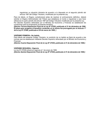 regularicen su situación tributaria de acuerdo a lo dispuesto en el segundo párrafo del
artículo 189º del Código Tributario, modificado por la presente Ley.
Para tal efecto, el Órgano Jurisdiccional antes de resolver el archivamiento definitivo, deberá
solicitar al Órgano Administrador del Tributo que establezca el monto a regularizar a que hace
referencia el cuarto párrafo del artículo 189º del Código Tributario modificado por la presente Ley.
Por Decreto Supremo refrendado por el Ministro de Economía y Finanzas se establecerá las
condiciones para el acogimiento al presente beneficio.
(Décimo Tercera Disposición Final de la Ley Nº 27038, publicada el 31 de diciembre de 1998.
El plazo para acogerse al beneficio contenido en la misma fue prorrogado por el Artículo 1º
de la Ley Nº 27080, publicada el 29 de marzo de 1999. )
VIGÉSIMO PRIMERA.- No habido
Para efecto del presente Código Tributario, la condición de no habido se fijará de acuerdo a las
normas que se establezcan mediante Decreto Supremo refrendado por el Ministro de Economía y
Finanzas.
(Décimo Cuarta Disposición Final de la Ley Nº 27038, publicada el 31 de diciembre de 1998.)
VIGÉSIMO SEGUNDA.- Vigencia
La Ley Nº 27038 entrará en vigencia el 1 de enero de 1999.
(Décimo Quinta Disposición Final de la Ley Nº 27038, publicada el 31 de diciembre de 1998.)
 