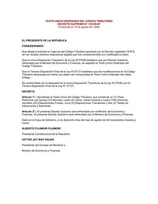 TEXTO UNICO ORDENADO DEL CODIGO TRIBUTARIO
DECRETO SUPREMO N° 135-99-EF
(Publicado el 19 de agosto de 1999)
EL PRESIDENTE DE LA REPUBLICA
CONSIDERANDO:
Que desde la entrada en vigencia del Código Tributario aprobado por el Decreto Legislativo N°816,
se han dictado diversos dispositivos legales que han complementado y/o modificado su texto;
Que la Unica Disposición Transitoria de la Ley N°27038 establece que por Decreto Supremo
refrendado por el Ministro de Economía y Finanzas, se expedirá el Texto Unico Ordenado del
Código Tributario;
Que la Tercera Disposición Final de la Ley N°27131 establece que las modificaciones en el Código
Tributario efectuadas por dicha Ley deben ser incorporadas al Texto Unico Ordenado del citado
Código;
De conformidad con lo dispuesto en la Unica Disposición Transitoria de la Ley N°27038 y en la
Tercera Disposición Final de la Ley N° 27131;
DECRETA:
Artículo 1°.- Apruébase el Texto Unico del Código Tributario, que consta de un (1) Título
Preliminar con quince (15) Normas, cuatro (4) Libros, ciento noventa y cuatro (194) Artículos,
veintidós (22) Disposiciones Finales, cinco (5) Disposiciones Transitorias y tres (3) Tablas de
Infracciones y Sanciones.
Artículo 2°.- El presente Decreto Supremo será refrendado por el Ministro de Economía y
Finanzas. El presente Decreto Supremo será refrendado por el Ministro de Economía y Finanzas.
Dado en la Casa de Gobierno, a los dieciocho días del mes de agosto de mil novecientos noventa y
nueve.
ALBERTO FUJIMORI FUJIMORI
Presidente Constitucional de la República
VICTOR JOY WAY ROJAS
Presidente del Consejo de Ministros y
Ministro de Economía y Finanzas
 