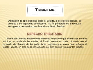 DERECHO TRIBUTARIO
Rama del Derecho Público y del Derecho Financiero que estudia las normas
jurídicas, a través de las cuales, el Estado ejerce su poder tributario con el
propósito de obtener, de los particulares, ingresos que sirvan para sufragar el
Gasto Público, en aras de la consecución del bien común y regular los tributos.
Obligación de tipo legal que exige el Estado, a los sujetos pasivos, de
acuerdo a su capacidad contributiva. Su fin primordial es el recaudar
los ingresos necesarios para financiar el Gasto Público
 