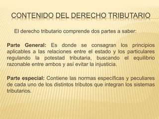 CONTENIDO DEL DERECHO TRIBUTARIO
El derecho tributario comprende dos partes a saber:
Parte General: Es donde se consagran los principios
aplicables a las relaciones entre el estado y los particulares
regulando la potestad tributaria, buscando el equilibrio
razonable entre ambos y así evitar la injusticia.
Parte especial: Contiene las normas específicas y peculiares
de cada uno de los distintos tributos que integran los sistemas
tributarios.
 