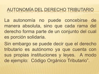 AUTONOMÍA DEL DERECHO TRIBUTARIO
La autonomía no puede concebirse de
manera absoluta, sino que cada rama del
derecho forma parte de un conjunto del cual
es porción solidaria.
Sin embargo se puede decir que el derecho
tributario es autónomo ya que cuenta con
sus propias instituciones y leyes. A modo
de ejemplo: Código Orgánico Tributario”.
 