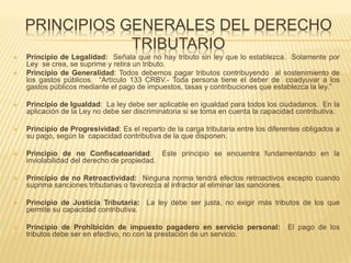 PRINCIPIOS GENERALES DEL DERECHO
TRIBUTARIO
 Principio de Legalidad: Señala que no hay tributo sin ley que lo establezca. Solamente por
Ley se crea, se suprime y retira un tributo.
 Principio de Generalidad: Todos debemos pagar tributos contribuyendo al sostenimiento de
los gastos públicos. “Artículo 133 CRBV.- Toda persona tiene el deber de coadyuvar a los
gastos públicos mediante el pago de impuestos, tasas y contribuciones que establezca la ley.”
 Principio de Igualdad: La ley debe ser aplicable en igualdad para todos los ciudadanos. En la
aplicación de la Ley no debe ser discriminatoria si se toma en cuenta la capacidad contributiva.
 Principio de Progresividad: Es el reparto de la carga tributaria entre los diferentes obligados a
su pago, según la capacidad contributiva de la que disponen.
 Principio de no Confiscatoaridad: Este principio se encuentra fundamentando en la
inviolabilidad del derecho de propiedad.
 Principio de no Retroactividad: Ninguna norma tendrá efectos retroactivos excepto cuando
suprima sanciones tributarias o favorezca al infractor al eliminar las sanciones.
 Principio de Justicia Tributaria: La ley debe ser justa, no exigir más tributos de los que
permite su capacidad contributiva.
 Principio de Prohibición de impuesto pagadero en servicio personal: El pago de los
tributos debe ser en efectivo, no con la prestación de un servicio.
 