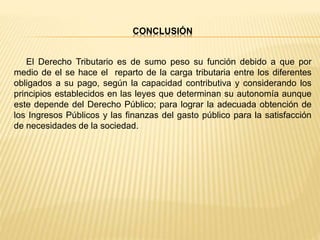 CONCLUSIÓN
El Derecho Tributario es de sumo peso su función debido a que por
medio de el se hace el reparto de la carga tributaria entre los diferentes
obligados a su pago, según la capacidad contributiva y considerando los
principios establecidos en las leyes que determinan su autonomía aunque
este depende del Derecho Público; para lograr la adecuada obtención de
los Ingresos Públicos y las finanzas del gasto público para la satisfacción
de necesidades de la sociedad.
 