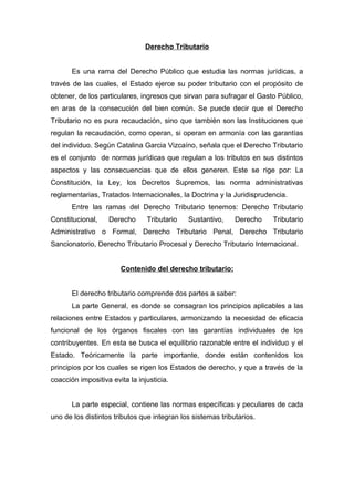 Derecho Tributario
Es una rama del Derecho Público que estudia las normas jurídicas, a
través de las cuales, el Estado ejerce su poder tributario con el propósito de
obtener, de los particulares, ingresos que sirvan para sufragar el Gasto Público,
en aras de la consecución del bien común. Se puede decir que el Derecho
Tributario no es pura recaudación, sino que también son las Instituciones que
regulan la recaudación, como operan, si operan en armonía con las garantías
del individuo. Según Catalina Garcia Vizcaíno, señala que el Derecho Tributario
es el conjunto de normas jurídicas que regulan a los tributos en sus distintos
aspectos y las consecuencias que de ellos generen. Este se rige por: La
Constitución, la Ley, los Decretos Supremos, las norma administrativas
reglamentarias, Tratados Internacionales, la Doctrina y la Juridisprudencia.
Entre las ramas del Derecho Tributario tenemos: Derecho Tributario
Constitucional, Derecho Tributario Sustantivo, Derecho Tributario
Administrativo o Formal, Derecho Tributario Penal, Derecho Tributario
Sancionatorio, Derecho Tributario Procesal y Derecho Tributario Internacional.
Contenido del derecho tributario:
El derecho tributario comprende dos partes a saber:
La parte General, es donde se consagran los principios aplicables a las
relaciones entre Estados y particulares, armonizando la necesidad de eficacia
funcional de los órganos fiscales con las garantías individuales de los
contribuyentes. En esta se busca el equilibrio razonable entre el individuo y el
Estado. Teóricamente la parte importante, donde están contenidos los
principios por los cuales se rigen los Estados de derecho, y que a través de la
coacción impositiva evita la injusticia.
La parte especial, contiene las normas específicas y peculiares de cada
uno de los distintos tributos que integran los sistemas tributarios.
 