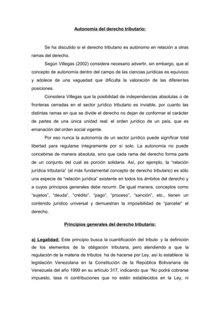 Autonomía del derecho tributario:
Se ha discutido si el derecho tributario es autónomo en relación a otras
ramas del derecho.
Según Villegas (2002) considera necesario advertir, sin embargo, que el
concepto de autonomía dentro del campo de las ciencias jurídicas es equívoco
y adolece de una vaguedad que dificulta la valoración de las diferentes
posiciones.
Considera Villegas que la posibilidad de independencias absolutas o de
fronteras cerradas en el sector jurídico tributario es inviable, por cuanto las
distintas ramas en que se divide el derecho no dejan de conformar el carácter
de partes de una única unidad real: el orden jurídico de un país, que es
emanación del orden social vigente.
Por eso nunca la autonomía de un sector jurídico puede significar total
libertad para regularse íntegramente por sí solo. La autonomía no puede
concebirse de manera absoluta, sino que cada rama del derecho forma parte
de un conjunto del cual es porción solidaria. Así, por ejemplo, la “relación
jurídica tributaría” (el más fundamental concepto de derecho tributario) es sólo
una especie de “relación jurídica” existente en todos los ámbitos del derecho y
a cuyos principios generales debe recurrir. De igual manera, conceptos como
“sujetos”, “deuda”, “crédito”, “pago”, “proceso”, “sanción”, etc., tienen un
contenido jurídico universal y demuestran la imposibilidad de “parcelar” el
derecho.
Principios generales del derecho tributario:
a) Legalidad: Este principio busca la cuantificación del tributo y la definición
de los elementos de la obligación tributaria, pero atendiendo a que la
regulación de la materia de tributos ha de hacerse por Ley, así lo establece la
legislación Venezolana en la Constitución de la República Bolivariana de
Venezuela del año 1999 en su artículo 317, indicando que “No podrá cobrarse
impuesto, tasa ni contribuciones que no estén establecidos en la Ley, ni
 