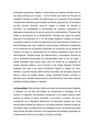 concederse exenciones, rebajas ni otras formas de incentivos fiscales sino en
los casos previstos por la leyes…” de tal manera que hablar de Principio de
Legalidad Tributaria es hablar de restricciones en la actuación de las diversas
competencias del Estado para la fijación de tributos, logrando así en la práctica
de este principio alcances como: El respeto al Estado de Derecho, el
suministro de posibilidades al administrado de impugnar actuaciones no
tipificadas previamente en la ley por parte de la Administración Tributaria, fijar
límites en la actuación de la Administración Tributaria los cuales se pueden
observar en los artículos 121 y 127 del Código Orgánico Tributario, en donde
se pueden evidenciar en términos generales que la Administración Tributaria no
tiene facultades para crear, modificar o suprimir leyes; ratificando lo establecido
en la constitución de la República Bolivariana de Venezuela que la materia de
creación de leyes es exclusividad de los órganos legislativos, lograr que la
Administración Tributaria tenga una determinación y recaudación eficiente ya
que le suministre herramientas tan indispensables como lo son las Leyes y
ciertas facultades para actuar, dejar claro los límites de la legislación en
materia tributaria debido a que el artículo 4 del Código Orgánico Tributario
establece que solo a las leyes corresponde regular la materia de crear,
modificar o suprimir tributos, definir hechos imponibles, fijar alícuotas, bases de
cálculo, indicar los sujetos pasivos, otorgar beneficios fiscales, autorizar al
Ejecutivo para conceder exoneraciones y otros beneficios, entre otras materias
remitidas al Código Orgánico Tributario.
b) Generalidad: Este principio implica que todas las personas están obligadas
a colaborar con los fines del Estado, sin excepciones ni privilegios. En tal
sentido, la imposición del gravamen comprende a los sujetos pasivos sobre
quienes se verifica el hecho imponible. A tal efecto, el artículo 133 de la
Constitución de la Republica Bolivariana de Venezuela expresa que “Toda
persona tiene el deber de coadyuvar a los gastos públicos mediante el pago de
impuestos, tasas y contribuciones que establezca la ley”. Se deduce que nadie
está excluido del deber tributario ni ser beneficiario de privilegios especiales en
la determinación del o los conceptos y montos a cancelar.
 