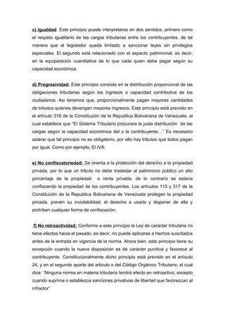 c) Igualdad: Este principio puede interpretarse en dos sentidos, primero como
el respeto igualitario de las cargas tributarias entre los contribuyentes, de tal
manera que el legislador queda limitado a sancionar leyes sin privilegios
especiales. El segundo está relacionado con el aspecto patrimonial, es decir,
en la equiparación cuantitativa de lo que cada quien debe pagar según su
capacidad económica.
d) Progresividad: Este principio consiste en la distribución proporcional de las
obligaciones tributarias según los ingresos o capacidad contributiva de los
ciudadanos. Asi tenemos que, proporcionalmente pagan mayores cantidades
de tributos quienes devengan mayores ingresos. Este principio está previsto en
el artículo 316 de la Constitución de la Republica Bolivariana de Venezuela, el
cual establece que “El Sistema Tributario procurara la justa distribución de las
cargas según la capacidad económica del o la contribuyente…” Es necesario
aclarar que tal principio no es obligatorio, por ello hay tributos que todos pagan
por igual. Como por ejemplo; El IVA.
e) No confiscatoriedad: Se orienta a la protección del derecho a la propiedad
privada, por lo que un tributo no debe trasladar al patrimonio público un alto
porcentaje de la propiedad o renta privada, de lo contrario se estaría
confiscando la propiedad de los contribuyentes. Los artículos 115 y 317 de la
Constitución de la Republica Bolivariana de Venezuela protegen la propiedad
privada, prevén su inviolabilidad, el derecho a usarla y disponer de ella y
prohíben cualquier forma de confiscación.
f) No retroactividad: Conforme a este principio la Ley de carácter tributaria no
tiene efectos hacia el pasado, es decir, no puede aplicarse a hechos suscitados
antes de la entrada en vigencia de la norma. Ahora bien, este principio tiene su
excepción cuando la nueva disposición es de carácter punitiva y favorece al
contribuyente. Constitucionalmente dicho principio está previsto en el artículo
24, y en el segundo aparte del articulo o del Código Orgánico Tributario, el cual
dice: “Ninguna norma en materia tributaria tendrá efecto en retroactivo, excepto
cuando suprima o establezca sanciones privativas de libertad que favorezcan al
infractor”
 