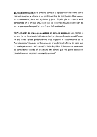 g) Justicia tributaria: Este principio conlleva la aplicación de la norma con la
misma intensidad y eficacia a los contribuyentes. La distribución d las cargas,
en consecuencia, debe ser equitativa y justa. El principio en cuestión está
consagrado en el artículo 316, en el cual se contempla la justa distribución de
las cargas según la capacidad económica de los obligados.
h) Prohibición de impuesto pagadero en servicio personal: Este ratifica el
imperio de los derechos individuales sobre los intereses financieros del Estado.
Pr ello nadie queda personalmente bajo sujeción ni subordinación de la
Administración Tributaria, por lo que no es procedente otra forma de pago que
no sea la pecuniaria. La Constitución de la Republica Bolivariana de Venezuela
es contundente cuando en el artículo 317 señala que: “no podrá establecer
ningún impuesto pagadero en servicio personal”
 