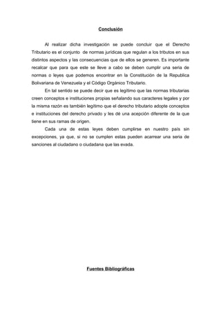 Conclusión
Al realizar dicha investigación se puede concluir que el Derecho
Tributario es el conjunto de normas jurídicas que regulan a los tributos en sus
distintos aspectos y las consecuencias que de ellos se generen. Es importante
recalcar que para que este se lleve a cabo se deben cumplir una seria de
normas o leyes que podemos encontrar en la Constitución de la Republica
Bolivariana de Venezuela y el Código Orgánico Tributario.
En tal sentido se puede decir que es legítimo que las normas tributarias
creen conceptos e instituciones propias señalando sus caracteres legales y por
la misma razón es también legítimo que el derecho tributario adopte conceptos
e instituciones del derecho privado y les dé una acepción diferente de la que
tiene en sus ramas de origen.
Cada una de estas leyes deben cumplirse en nuestro país sin
excepciones, ya que, si no se cumplen estas pueden acarrear una seria de
sanciones al ciudadano o ciudadana que las evada.
Fuentes Bibliográficas
 