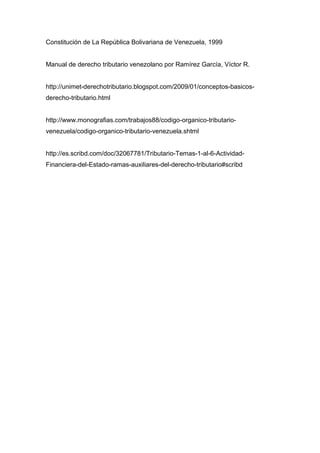 Constitución de La República Bolivariana de Venezuela, 1999
Manual de derecho tributario venezolano por Ramírez García, Víctor R.
http://unimet-derechotributario.blogspot.com/2009/01/conceptos-basicos-
derecho-tributario.html
http://www.monografias.com/trabajos88/codigo-organico-tributario-
venezuela/codigo-organico-tributario-venezuela.shtml
http://es.scribd.com/doc/32067781/Tributario-Temas-1-al-6-Actividad-
Financiera-del-Estado-ramas-auxiliares-del-derecho-tributario#scribd
 