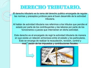 El derecho tributario es la rama del derecho publico encargada de regular
las normas y preceptos jurídicos para el buen desarrollo de la actividad
tributaria.
Al hablar de actividad tributaria nos referimos a los tributos que percibe el
estado por parte de los contribuyentes y las labores por parte de los
funcionarios o jueces que intervienen en dicha actividad.
Este derecho es el encargado de regir la actividad tributaria de manera
en que exista un relación armonioza entre el estado y los particulares.
Este se encarga de realizar la recaudación, revisión, control y
modificación de los impuestos y contribuciones fiscales.
 