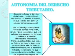 Se comprende que el derecho
tributario como varios juristas lo
describen es un derecho autónomo,
ya que se toma este como un
principio del derecho general.
Mas sin embargo al comprender
teorías de autores como berliri,
jarach, y Liqui encontramos que este
va ligado a otras ramas del derecho
como lo son el derecho
administrativo y el derecho
financiero, esto debido a que existe
un fusionamiento en el área donde
es necesario la relación de otras
ramas del derecho para el desarrollo
de la actividad tributaria ya que el
mismo ordenamiento jurídico indica
que no pueden ser separadas.
 