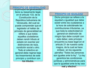 El principio de generalidad
tiene su basamento legal,
en el articulo 133, de la
Constitución de la
República bolivariana de
Venezuela, del cual se
puede comprender que el
legislador al hablar de
principio de generalidad se
refiere a que todos
aquellos ciudadanos
deben rendir tributo al
estado sin exentar por
distinciones de raza,
condición social u otro.
Todo el colectivo en
general debe regirse bajo
los lineamientos de este
principio y contribuir con
los tributos.
Dicho principio se refiere a la
equidad e igualdad que debe
existir entre los ciudadanos a
la hora de solicitársele las
contribuciones tributarias, ya
que toda la colectividad en
general sin distinción de
ningún tipo debe cumplir con
este deber, este principio
encuentra su base legal en el
articulo 21 de nuestra carta
magna, de la cual se hace
énfasis en los siguiente
párrafos “Todos las personas
son iguales ante la ley”. “La ley
garantiza las condiciones
jurídicas y administrativas para
que la igualdad ante la ley sea
real y efectiva”.
 