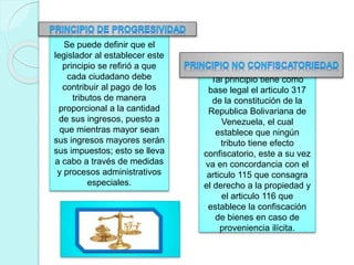 Se puede definir que el
legislador al establecer este
principio se refirió a que
cada ciudadano debe
contribuir al pago de los
tributos de manera
proporcional a la cantidad
de sus ingresos, puesto a
que mientras mayor sean
sus ingresos mayores serán
sus impuestos; esto se lleva
a cabo a través de medidas
y procesos administrativos
especiales.
Tal principio tiene como
base legal el articulo 317
de la constitución de la
Republica Bolivariana de
Venezuela, el cual
establece que ningún
tributo tiene efecto
confiscatorio, este a su vez
va en concordancia con el
articulo 115 que consagra
el derecho a la propiedad y
el articulo 116 que
establece la confiscación
de bienes en caso de
proveniencia ilícita.
 