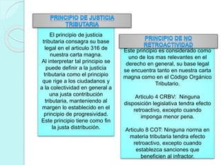 El principio de justicia
tributaria consagra su base
legal en el articulo 316 de
nuestra carta magna.
Al interpretar tal principio se
puede definir a la justicia
tributaria como el principio
que rige a los ciudadanos y
a la colectividad en general a
una justa contribución
tributaria, manteniendo al
margen lo establecido en el
principio de progresividad.
Este principio tiene como fin
la justa distribución.
Este principio es considerado como
uno de los mas relevantes en el
derecho en general, su base legal
se encuentra tanto en nuestra carta
magna como en el Código Orgánico
Tributario.
Articulo 4 CRBV: Ninguna
disposición legislativa tendra efecto
retroactivo, excepto cuando
imponga menor pena.
Articulo 8 COT: Ninguna norma en
materia tributaria tendra efecto
retroactivo, excepto cuando
establezca sanciones que
beneficien al infractor.
 