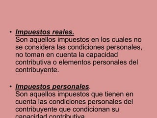 • Impuestos reales.
Son aquellos impuestos en los cuales no
se considera las condiciones personales,
no toman en cuenta la capacidad
contributiva o elementos personales del
contribuyente.
• Impuestos personales.
Son aquellos impuestos que tienen en
cuenta las condiciones personales del
contribuyente que condicionan su
 