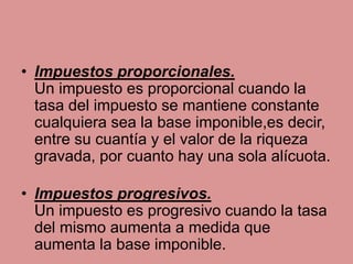 • Impuestos proporcionales.
Un impuesto es proporcional cuando la
tasa del impuesto se mantiene constante
cualquiera sea la base imponible,es decir,
entre su cuantía y el valor de la riqueza
gravada, por cuanto hay una sola alícuota.
• Impuestos progresivos.
Un impuesto es progresivo cuando la tasa
del mismo aumenta a medida que
aumenta la base imponible.
 