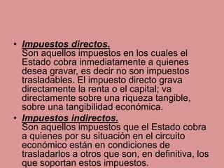 • Impuestos directos.
Son aquellos impuestos en los cuales el
Estado cobra inmediatamente a quienes
desea gravar, es decir no son impuestos
trasladables. El impuesto directo grava
directamente la renta o el capital; va
directamente sobre una riqueza tangible,
sobre una tangibilidad económica.
• Impuestos indirectos.
Son aquellos impuestos que el Estado cobra
a quienes por su situación en el circuito
económico están en condiciones de
trasladarlos a otros que son, en definitiva, los
que soportan estos impuestos.
 