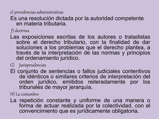 e) providencias administrativas
Es una resolución dictada por la autoridad competente
en materia tributaria.
f) doctrina
Las exposiciones escritas de los autores o tratadistas
sobre el derecho tributario, con la finalidad de dar
soluciones a los problemas que el derecho plantea, a
través de la interpretación de las normas y principios
del ordenamiento jurídico.
G) Jurisprudencias
El conjunto de sentencias o fallos judiciales contentivos
de idénticos o similares criterios de interpretación del
orden jurídico, emitidos reiteradamente por los
tribunales de mayor jerarquía.
H) La costumbre
La repetición constante y uniforme de una manera o
forma de actuar realizada por la colectividad, con el
convencimiento que es jurídicamente obligatoria.
 