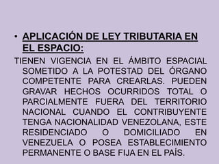 • APLICACIÓN DE LEY TRIBUTARIA EN
EL ESPACIO:
TIENEN VIGENCIA EN EL ÁMBITO ESPACIAL
SOMETIDO A LA POTESTAD DEL ÓRGANO
COMPETENTE PARA CREARLAS. PUEDEN
GRAVAR HECHOS OCURRIDOS TOTAL O
PARCIALMENTE FUERA DEL TERRITORIO
NACIONAL CUANDO EL CONTRIBUYENTE
TENGA NACIONALIDAD VENEZOLANA, ESTE
RESIDENCIADO O DOMICILIADO EN
VENEZUELA O POSEA ESTABLECIMIENTO
PERMANENTE O BASE FIJA EN EL PAÍS.
 