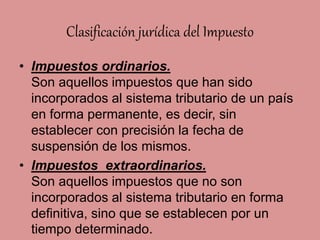 Clasificación jurídica del Impuesto
• Impuestos ordinarios.
Son aquellos impuestos que han sido
incorporados al sistema tributario de un país
en forma permanente, es decir, sin
establecer con precisión la fecha de
suspensión de los mismos.
• Impuestos extraordinarios.
Son aquellos impuestos que no son
incorporados al sistema tributario en forma
definitiva, sino que se establecen por un
tiempo determinado.
 