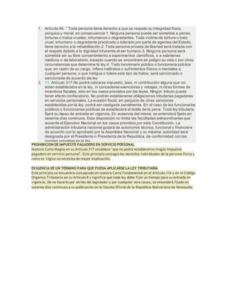1. Artículo 46. ° Toda persona tiene derecho a que se respete su integridad física,
psíquica y moral; en consecuencia:1. Ninguna persona puede ser sometida a penas,
torturas o tratos crueles, inhumanos o degradantes. Toda víctima de tortura o trato
cruel, inhumano o degradante practicado o tolerado por parte de agentes del Estado,
tiene derecho a la rehabilitación.2. Toda persona privada de libertad será tratada con
el respeto debido a la dignidad inherente al ser humano.3. Ninguna persona será
sometida sin su libre consentimiento a experimentos científicos, o a exámenes
médicos o de laboratorio, excepto cuando se encontrare en peligro su vida o por otras
circunstancias que determine la ley.4. Todo funcionario público o funcionaria pública
que, en razón de su cargo, infiera maltratos o sufrimientos físicos o mentales a
cualquier persona, o que instigue o tolere este tipo de tratos, será sancionado o
sancionada de acuerdo ala ley
2. 11. Artículo 317.No podrá cobrarse impuesto, tasa, ni contribución alguna que no
estén establecidos en la ley, ni concederse exenciones y rebajas, ni otras formas de
incentivos fiscales, sino en los casos previstos por las leyes. Ningún tributo puede
tener efecto confiscatorio. No podrán establecerse obligaciones tributarias pagaderas
en servicios personales. La evasión fiscal, sin perjuicio de otras sanciones
establecidas por la ley, podrá ser castigada penalmente. En el caso de los funcionarios
públicos o funcionarias públicas se establecerá el doble de la pena. Toda ley tributaria
fijará su lapso de entrada en vigencia. En ausencia del mismo se entenderá fijado en
sesenta días continuos. Esta disposición no limita las facultades extraordinarias que
acuerde el Ejecutivo Nacional en los casos previstos por esta Constitución. La
administración tributaria nacional gozará de autonomía técnica, funcional y financiera
de acuerdo con lo aprobado por la Asamblea Nacional y su máxima autoridad será
designada por el Presidente o Presidenta de la República, de conformidad con las
normas previstas en la ley.
PROHIBICION DE IMPUESTO PAGADERO EN SERVICIOPERSONAL
Nuestra Carta Magna en su Articulo 317 establece "que no podrá establecerse ningún impuesto
pagadero en servicio personal". Este principio consagra los derechos individuales de la persona física y
como es 1ógico no necesita de mayor explicación.
EXIGENCIA DE UN TÉRMINO PARA QUE PUEDA APLICARSE LA LEY TRIBUTARIA
Este principio se encuentra consagrado en nuestra Carta Fundamental en el Artículo 316 y en el Código
Orgánico Tributario en su Artículo 8 y significa que toda ley debe fijar un tiempo para su entrada en
vigencia. De no hacerlo por olvido del legislador o por cualquier otra causa, se entenderá fijado en
sesenta días continuos a su publicación en la Gaceta Oficial de la República Bolivariana de Venezuela.
 