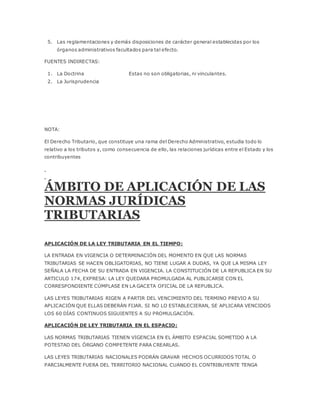 5. Las reglamentaciones y demás disposiciones de carácter general establecidas por los
órganos administrativos facultados para tal efecto.
FUENTES INDIRECTAS:
1. La Doctrina Estas no son obligatorias, ni vinculantes.
2. La Jurisprudencia
NOTA:
El Derecho Tributario, que constituye una rama del Derecho Administrativo, estudia todo lo
relativo a los tributos y, como consecuencia de ello, las relaciones jurídicas entre el Estado y los
contribuyentes
ÁMBITO DE APLICACIÓN DE LAS
NORMAS JURÍDICAS
TRIBUTARIAS
APLICACIÓN DE LA LEY TRIBUTARIA EN EL TIEMPO:
LA ENTRADA EN VIGENCIA O DETERMINACIÓN DEL MOMENTO EN QUE LAS NORMAS
TRIBUTARIAS SE HACEN OBLIGATORIAS, NO TIENE LUGAR A DUDAS, YA QUE LA MISMA LEY
SEÑALA LA FECHA DE SU ENTRADA EN VIGENCIA. LA CONSTITUCIÓN DE LA REPUBLICA EN SU
ARTICULO 174, EXPRESA: LA LEY QUEDARA PROMULGADA AL PUBLICARSE CON EL
CORRESPONDIENTE CÚMPLASE EN LA GACETA OFICIAL DE LA REPUBLICA.
LAS LEYES TRIBUTARIAS RIGEN A PARTIR DEL VENCIMIENTO DEL TERMINO PREVIO A SU
APLICACIÓN QUE ELLAS DEBERÁN FIJAR. SI NO LO ESTABLECIERAN, SE APLICARA VENCIDOS
LOS 60 DÍAS CONTINUOS SIGUIENTES A SU PROMULGACIÓN.
APLICACIÓN DE LEY TRIBUTARIA EN EL ESPACIO:
LAS NORMAS TRIBUTARIAS TIENEN VIGENCIA EN EL ÁMBITO ESPACIAL SOMETIDO A LA
POTESTAD DEL ÓRGANO COMPETENTE PARA CREARLAS.
LAS LEYES TRIBUTARIAS NACIONALES PODRÁN GRAVAR HECHOS OCURRIDOS TOTAL O
PARCIALMENTE FUERA DEL TERRITORIO NACIONAL CUANDO EL CONTRIBUYENTE TENGA
 