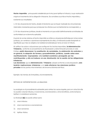 Hecho imponible: presupuesto establecido por la ley para tipificar el tributo y cuya realización
origina el nacimiento de la obligación tributaria. Se considera ocurrido el hecho imponible y
existente sus resultados:
1. En las situaciones de hecho, desde el momento que se hayan realizado las circunstancias
materiales necesarias para que produzcan los efectos que normalmente les corresponden; y
2. En las situaciones jurídicas, desde el momento en que estén definitivamente constituidas de
conformidad con el derecho aplicable.
Cuando la norma relativa al hecho imponible se refiera a situaciones definidas por otras ramas
jurídicas, sin remitirse o apartarse expresamente de ellas, el intérprete puede designarle el
significado que mas se adapte a la realidad considerada por la ley al crear el tributo.
Al calificar los actos o situaciones que configuren los hechos imponibles, la Administración
Tributaria, conforme al procedimiento de fiscalización y determinación previsto en este
Código, podrá desconocer la constitución de sociedades, la celebración de contratos y
en general, la adopción de formas y procedimientos jurídicos, cuando estos sean
manifiestamente inapropiados a la realidad económica perseguida por los
contribuyentes y ello se traduzca en una disminución de la cuantía de las obligaciones
tributarias.
Las decisiones que la Administración Tributaria adopte conforme a esta disposición, solo
tendrán implicaciones tributarias y en nada afectaran las relaciones jurídico-
privadas de las partes intervinientes o de terceros distintos del fisco.
Ejemplo: las Ventas de Inmuebles, el arrendamiento.
MÉTODO DE INTERPRETACION: LA ANALOGIA
La analogía es el procedimiento admisible para colmar los vacios legales, pero en virtud de ella
no pueden crearse tributos, ni exenciones, exoneraciones u otros beneficios, como tampoco
tipificar ni establecer sanciones.
La Analogía NO se puede utilizar para:
1) crear tributos
2) crear exenciones o exoneraciones
3) crear sanciones
4) tipificar ilícitos
 