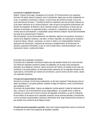 principio de la legalidad tributaria
(Nullum Tributum Sine Lege), consagrado en el artículo 317 Constitucional en los siguientes
términos:“No podrá cobrarse impuesto, tasa ni contribución alguna que no estén establecidos en
la ley, ni concederse exenciones y rebajas, ni otras formas de incentivos fiscales, sino en los
casos previstos por las leyes…” Considera la doctrina mayoritaria que este principio milenario es
el de mayor relevancia en un sistema tributario, toda vez que es una garantía constitucional del
derecho de propiedad, de libertad y de los intereses sociales y comunitarios, al punto que sus
intereses se extienden a la seguridad jurídica, y económica, e igualmente es una garantía de
certeza para los contribuyentes o responsables porque descarta cualquier tipo de discrecionalidad
por parte de la Administración Tributaria
Sólo corresponde a la ley formal determinar los elementos relativos a la existencia, estructura y
cuantía de la obligación tributaria, vale decir, el hecho imponible, los sujetos que la componen,
la base de cálculo, alícuota, exenciones, así como lo relativo a la responsabilidad tributaria,
tipificación de infracciones, imposición de sanciones y establecimiento de limitaciones de
derechos y garantías individuales, lo que en suma se pude llamar constitucionalización de la
construcción técnico –jurídica del tributo.
El principio de la capacidad contributiva
El principio de la capacidad contributiva implica que sólo aquellos hechos de la vida social que
son índices de capacidad económica pueden ser adoptados por las leyes como presupuesto
generador de la obligación tributaria. Más la estructura del tributo y la medida en que cada uno
contribuirá a los gastos públicos no está determinada solamente por la capacidad económica del
sujeto pasivo, sino también por razones de conveniencia, justicia social y de bien común, ajenas
a la capacidad económica.
Principio de la generalidad del tributo
Previsto en el artículo 133 del texto fundamental, es del tenor siguiente:“Toda persona tiene el
deber de coadyuvar a los gastos públicos mediante el pago de impuestos, tasas y contribuciones
que establezca la ley.”
El principio de la generalidad, impone una obligación jurídica general a todos los habitantes del
país, a concurrir con el levantamiento de las cargas públicas, no se puede eximir a nadie de
contribuir por razones que no sean la carencia de capacidad contributiva, ya que la ordenación
de los tributos ha de basarse en la capacidad económica de las personas llamadas a satisfacerlos
y en los principios de generalidad y equitativa distribución de la carga tributaria.Este principio lo
que prohíbe es la existencia de privilegios fiscales.
Principio de justicia (igualdad y equidad), tiene como requisito legitimador buscar la justicia de
la tributación en orden a las exigencias de igualdad y equidad.
 