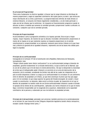 El principio de Progresividad
Tiene como fundamento la efectiva igualdad, al buscar que la carga tributaria se distribuya de
manera proporcional y según la capacidad contributiva del sujeto pasivo, es decir, que exista una
mejor distribución de su renta y patrimonio. La progresividad está referida de modo directo al
sistema tributario, al conjunto de tributos legalmente establecidos, y no de modo particular a
cada uno de los tributos que lo conforman. Un impuesto es financieramente progresivo cuando la
alícuota se eleva a medida que aumenta la cantidad gravada y proporcional cuando su alícuota es
constante, cualquiera que sea la cantidad gravada.
Principio de Proporcionalidad
Ha de entenderse como la progresión aritmética a la riqueza gravada. Esto es que a mayor
riqueza, mayor impuesto, de manera tal que la alícuota invariable o directamente proporcional al
monto de la riqueza es la que realmente expresa un impuesto proporcional en el sentido
constitucional.La proporcionalidad es un elemento necesario para ciertos tributos en lo que hace
real y efectiva la garantía de la igualdad tributaria, representa una de las bases más sólidas para
lograr la equidad.
Principio de no confiscatoriedad
Consagrado en el artículo 317 de la Constitución de la República Bolivariana de Venezuela,
textualmente reza:
“Ningún tributo puede tener efecto confiscatorio”.La no confiscatoriedad protege al derecho de
propiedad, garantía fundamental en un Estado democrático, lo que se deriva de la libertad, que
es uno de los pilares que sirve de base al sistema democrático. De aquí se desprende la necesidad
de evitar que el indispensable poder tributario se convierta en un arma de destrucción de la
economía y de la sociedad, excediendo los límites más allá de los cuales los integrantes de un
país no están dispuestos a tolerar su carga.La no confiscatoriedad no se traduce en una antinomia
entre el derecho de propiedad y el tributo, ya que éste constituye el precio que hay que pagar
para vivir en sociedad, lo que exige soportar los gastos del Estado encargado de cumplir y hacer
cumplir la constitución; no obstante, debe existir un límite al poder de imposición sin el cual el
derecho de propiedad no tendría razón de ser.Existe confiscatoriedad tributaria cuando el Estado
se apropia de los bienes de los contribuyentes, aplicando una norma tributaria en la que el monto
llega a extremos insoportables por lo exagerado de su quantum, desbordando así la capacidad
contributiva de la persona y vulnerando por esa vía indirecta la propiedad privada.
Principio de irretroactividad, postulado casi universal, también previsto en la cartafundamental
en el artículo 24, que transcrito se lee:“Ninguna disposición legislativa tendrá efecto retroactivo,
excepto cuando imponga menor pena…”
 