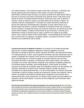 En el ámbito tributario, la ley tributaria tampoco tendrá efecto retroactivo, no obstante, este
principio general cuenta con excepciones lícitas relativas a las leyes más benignas en
determinadas materias.Principio de acceso a la justicia y principio de la tutela judicial efectiva,
previstos en el artículo 26 de nuestra Constitución de la siguiente manera:“Toda persona tiene
derecho de acceso a los órganos de administración de justicia para hacer valer sus derechos e
intereses, incluso los colectivos o difusos, a la tutela efectiva de los mismos y a obtener con
prontitud la decisión correspondiente”. El principio de la tutela jurisdiccional representa la
garantía más sólida de un Estado democrático organizado; la tutela judicial efectiva es un
principio general del Derecho, un derecho fundamental de aplicación directa cuya articulación
técnica es absoluta e inmediata.De acuerdo con la doctrina mayoritaria, la existencia de la tutela
judicial efectiva obedece al explícito reconocimiento de que los derechos e intereses que el
ordenamiento atribuye al individuo sólo son reales y efectivos en la medida en que pueden
hacerse valer en caso de conflicto frente al Poder Público. La justiciabilidad de las controversias
que se susciten entre los ciudadanos y los poderes públicos, es la garantía más firme, el mejor
barómetro de la juridicidad de todo un Estado.
Principio pecuniario de la obligación tributaria, en el artículo 317 se recogió este principio
según el cual “no podrán establecerse obligaciones tributarias pagaderas en servicios
personales”.Se consagra el derecho al carácter pecuniario del tributo, como garantía del derecho
a la integridad personal, es decir, como una garantía del derecho que tiene toda persona a que se
respete su integridad física, psíquica y moral, previsto en el artículo 46 Constitucional.Principio
de la inmunidad tributaria, su función es regular la inmunidad tributaria entre los niveles
territoriales del Estado, sin embargo, el Constituyente sólo lo reguló respecto a los impuestos
municipales en el artículo 180.El derecho comparado ofrece soluciones al debatido problema de
la inmunidad tributaria del Estado, como principio general, en este sentido, las primeras
soluciones fueron dadas por los Estados Unidos con la legendaria sentencia del Juez Marshall, que
evolucionó culminando en la doctrina de la inmunidad recíproca, limitada a los bienes y
actividades de los órganos gubernamentales, y no de los entes públicos con funciones comerciales
o industriales.La doctrina prosperó en países de características similares como Argentina. Pero la
solución más acabada la da el derecho brasileño que ha consagrado la misma solución que la
norteamericana pero a nivel constitucional. Es sin duda la mejor solución para este problema tan
importante y de tan difícil solución, en ausencia de norma obligatoria para los distintos niveles
político-territoriales.
El principio de prohibición de impuesto pagadero con servicio personal. Es un principio
que consagra los derechos individuales de las persona físicas, (Moya 2009), en otras palabras
se conoce también como el principio pecuniario de la obligación tributaria porque no podrán
establecerse obligaciones pagaderas en servicios personales. Los tributos deberán pagarse
siempre en dinero. Se consagra el derecho al carácter pecuniario del tributo según articulo 46
de la C.N.
 