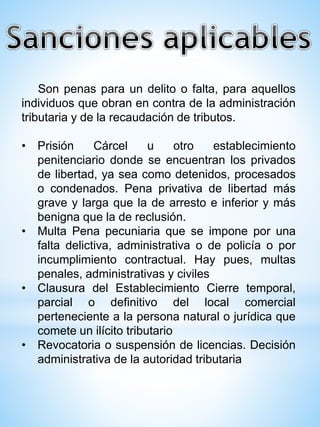 Son penas para un delito o falta, para aquellos
individuos que obran en contra de la administración
tributaria y de la recaudación de tributos.
• Prisión Cárcel u otro establecimiento
penitenciario donde se encuentran los privados
de libertad, ya sea como detenidos, procesados
o condenados. Pena privativa de libertad más
grave y larga que la de arresto e inferior y más
benigna que la de reclusión.
• Multa Pena pecuniaria que se impone por una
falta delictiva, administrativa o de policía o por
incumplimiento contractual. Hay pues, multas
penales, administrativas y civiles
• Clausura del Establecimiento Cierre temporal,
parcial o definitivo del local comercial
perteneciente a la persona natural o jurídica que
comete un ilícito tributario
• Revocatoria o suspensión de licencias. Decisión
administrativa de la autoridad tributaria
 