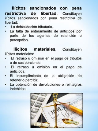 Ilícitos sancionados con pena
restrictiva de libertad. Constituyen
ilícitos sancionados con pena restrictiva de
libertad:
• La defraudación tributaria.
• La falta de enteramiento de anticipos por
parte de los agentes de retención o
percepción.
Ilícitos materiales. Constituyen
ilícitos materiales:
• El retraso u omisión en el pago de tributos
o de sus porciones.
• El retraso u omisión en el pago de
anticipos.
• El incumplimiento de la obligación de
retener o percibir.
• La obtención de devoluciones o reintegros
indebidos.
 