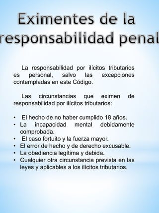 La responsabilidad por ilícitos tributarios
es personal, salvo las excepciones
contempladas en este Código.
Las circunstancias que eximen de
responsabilidad por ilícitos tributarios:
• El hecho de no haber cumplido 18 años.
• La incapacidad mental debidamente
comprobada.
• El caso fortuito y la fuerza mayor.
• El error de hecho y de derecho excusable.
• La obediencia legítima y debida.
• Cualquier otra circunstancia prevista en las
leyes y aplicables a los ilícitos tributarios.
 