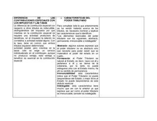 DIFERENCIA DE LAS
CONTRIBUCIONES ESPECIALES CON
LOS IMPUESTOS Y LAS TASAS
La diferencia de contribución especial con
respecto a otros tributos es indiscutible,
distinguiéndose del impuesto por que
mientras en la contribución especial se
requiere una actividad productora de
beneficios, en el impuesto la relación no
correlativa a actividad estatal alguna. Con
la tasa, tiene en común que ambos
tributos requieren determinada
 actividad estatal, pero mientras en la
tasas sólo se exige un servicio
individualizado en el contribuyen, aunque
no produzca ventaja, esta ventaja o
beneficio es esencial en la contribución
especial
 CARACTERÍSTICAS DEL
PODER TRIBUTARIO
Para completar todo lo que anteriormente
se ha venido tratando acerca de los
tributos, es necesario nombrar y explicar
las características que lo identifican.
"Los elementos esenciales del poder
tributario son los siguientes; abstracto,
permanente, irrenunciable e indelegable"
Abstracto: algunos autores expresan que
el poder tributario no es abstracto sino
que necesita para poder existir que se
materialicé el poder del estado en un
sujeto.
Permanente: el Poder Tributario es
natural al Estado, es decir, nace con él y
pertenece a él y se deriva de la
soberanía, por lo tanto no puede
extinguirse sino con el Estado mismo, he
ahí su sentido de permanencia.
Irrenunciabilidad: esta característica
indica que el Poder Tributario no puede
desprenderse del Estado, o mejor dicho el
Estado no puede desprenderse de este
atributo esencial.
Indelegable: esta característica tiene
mucho que ver con la anterior ya que
expresa que así como el poder tributario
es irrenunciable, también es indelegable.
 
