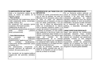 CLASIFICACIÓN DE LAS TASAS
Dada a la importancia relativa de las
tasas, la misma se clasifica de la
siguiente manera:
- Tasa Jurídicas:
 De jurisdicción civil contenciosas (juicios
civiles propiamente dichos, comerciales,
rurales, mineros, etc.)
 De jurisdicción civil voluntaria (juicios
sucesorios, información sumaria,
habilitaciones de edad, etc.)
 De jurisdicción penal (proceso de derecho
penal común y derecho
penal contravencional)
- Tasas Administrativas:
 Por concesión y legalización
de documentos u certificados
(autenticaciones, legalizaciones, etc.)
 Por controles, fiscalizaciones,
inspecciones oficiales (salubridad, pesas
y medidas, etc.)
 Por autorizaciones, concesiones y
licencias (permisos de edificación, de
conducir, de caza y pesca, etc.)
 Por inscripción de los registros públicos
(registro civil, del automotor, prendario,
etc.)
DIFERENCIA DE LAS TASAS CON LOS
IMPUESTOS
Teniendo en cuenta correctamente de lo
que es tasa se plantean una serie de
diferencia con los impuestos, pero si bien
es cierto no existe una diferencia
sustancial entre el impuesta y la tasa ya
que son afines jurídicamente. Y es por
esto que el criterio de diferenciación
radica en la naturaleza de la relación
entre el llamado organismo público y el
usuario del servicio o la persona a quien
le interesa la actividad y en ese sentido
debe analizarse si hay de por medio una
relación contractual (pago fundado en la
voluntad d las partes) o una relación legal
(pago por mandato de ley;
independientemente de la voluntad
individual). Si la relación por consiguiente
es contractual habrá ingreso de derecho
privado (Impuesto) y si es legal será tasa.
Además se puede decir que
la tasa se encuentra vinculada con
actividad estatal; actividad ésta que no
existe en el impuesto ya que el mismo
trata de un tributo no vinculado.
CONTRIBUCIONES ESPECIALES
Por su fisonomía jurídica particular se
ubican en situación intermedia entre los
impuestos y las tasa. Esta categoría
comprende gravámenes de diversa
naturaleza definiéndose como "los tributos
obligatorios debidos en razón de beneficios
individuales o de grupos sociales derivados
de la realización de obras, o gastos
públicos, o especiales actividades del
Estado."
CARACTERÍSTICAS ESENCIALES
Según esta definición las contribuciones
especiales adquieren mayor amplitud
limitándose a la llamada contribución de
mejoras por considerar que gravámenes
generales incluidos en esta categoría
constituyen verdaderos impuestos,
incorporando también las prestaciones
debidas por la posesión de cosas o el
ejercicio de las actividades que exigen una
erogación o mayores gastos estatales.
 
