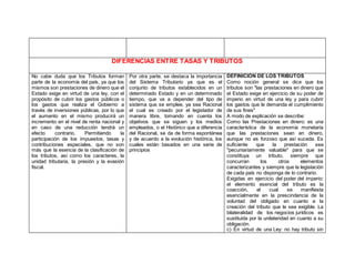 DIFERENCIAS ENTRE TASAS Y TRIBUTOS
No cabe duda que los Tributos forman
parte de la economía del país, ya que los
mismos son prestaciones de dinero que el
Estado exige en virtud de una ley, con el
propósito de cubrir los gastos públicos o
los gastos que realiza el Gobierno a
través de inversiones públicas, por lo que
el aumento en el mismo producirá un
incremento en el nivel de renta nacional y
en caso de una reducción tendrá un
efecto contrario. Permitiendo la
participación de los impuestos, tasas y
contribuciones especiales, que no son
más que la esencia de la clasificación de
los tributos, así como los caracteres, la
unidad tributaria, la presión y la evasión
fiscal.
Por otra parte, se destaca la importancia
del Sistema Tributario ya que es el
conjunto de tributos establecidos en un
determinado Estado y en un determinado
tiempo, que va a depender del tipo de
sistema que se emplee, ya sea Racional
el cual es creado por el legislador de
manera libre, tomando en cuenta los
objetivos que se siguen y los medios
empleados, o el Histórico que a diferencia
del Racional, se da de forma espontánea
y de acuerdo a la evolución histórica, los
cuales están basados en una serie de
principios
DEFINICIÓN DE LOS TRIBUTOS
Como noción general se dice que los
tributos son "las prestaciones en dinero que
el Estado exige en ejercicio de su poder de
imperio en virtud de una ley y para cubrir
los gastos que le demanda el cumplimiento
de sus fines"
A modo de explicación se describe:
Como las Prestaciones en dinero: es una
característica de la economía monetaria
que las prestaciones sean en dinero,
aunque no es forzoso que así suceda. Es
suficiente que la prestación sea
"pecuniariamente valuable" para que se
constituya un tributo, siempre que
concurran los otros elementos
caracterizantes y siempre que la legislación
de cada país no disponga de lo contrario.
Exigidas en ejercicio del poder del imperio:
el elemento esencial del tributo es la
coacción, el cual se manifiesta
esencialmente en la prescindencia de la
voluntad del obligado en cuanto a la
creación del tributo que le sea exigible. La
bilateralidad de los negocios jurídicos es
sustituida por la unilateridad en cuanto a su
obligación.
c) En virtud de una Ley: no hay tributo sin
 