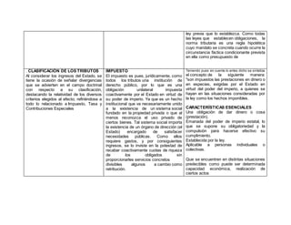 ley previa que lo establezca. Como todas
las leyes que establecen obligaciones, la
norma tributaria es una regla hipotética
cuyo mandato se concreta cuando ocurre la
circunstancia fáctica condicionante prevista
en ella como presupuesto de
. CLASIFICACIÓN DE LOS TRIBUTOS
Al considerar los ingresos del Estado, se
tiene la ocasión de señalar divergencias
que se advierten en el campo doctrinal
con respecto a su clasificación,
destacando la relatividad de los diversos
criterios elegidos al efecto; refiriéndose a
todo lo relacionado a Impuesto, Tasa y
Contribuciones Especiales
IMPUESTO
El impuesto es pues, jurídicamente, como
todos los tributos una institución de
derecho público, por lo que es una
obligación unilateral impuesta
coactivamente por el Estado en virtud de
su poder de imperio. Ya que es un hecho
institucional que va necesariamente unido
a la existencia de un sistema social
fundado en la propiedad privada o que al
menos reconozca el uso privado de
ciertos bienes. Tal sistema social importa
la existencia de un órgano de dirección (el
Estado) encargado de satisfacer
necesidades públicas. Como ellos
requiere gastos, y por consiguientes
ingresos, se lo inviste en la potestad de
recabar coactivamente cuotas de riqueza
de los obligados sin
proporcionarles servicios concretos
divisibles algunos a cambio como
retribución.
Teniendo pues en cuenta lo antes dicho se sintetiza
el concepto de la siguiente manera:
"son impuestos las prestaciones en dinero o
en especies, exigidas por el Estado en
virtud del poder del imperio, a quienes se
hayan en las situaciones consideradas por
la ley como los hechos imponibles.
CARACTERÍSTICAS ESENCIALES
 Una obligación de dar dinero o cosa
(prestación).
 Emanada del poder de imperio estatal, lo
que se supone su obligatoriedad y la
compulsión para hacerse efectivo su
cumplimiento.
 Establecida por la ley.
 Aplicable a personas individuales o
colectivas.
Que se encuentren en distintas situaciones
predecibles como puede ser determinada
capacidad económica, realización de
ciertos actos
 