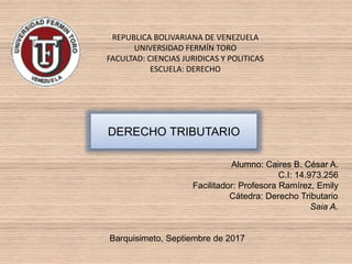 REPUBLICA BOLIVARIANA DE VENEZUELA
UNIVERSIDAD FERMÍN TORO
FACULTAD: CIENCIAS JURIDICAS Y POLITICAS
ESCUELA: DERECHO
Alumno: Caires B. César A.
C.I: 14.973.256
Facilitador: Profesora Ramírez, Emily
Cátedra: Derecho Tributario
Saia A.
Barquisimeto, Septiembre de 2017
DERECHO TRIBUTARIO
 