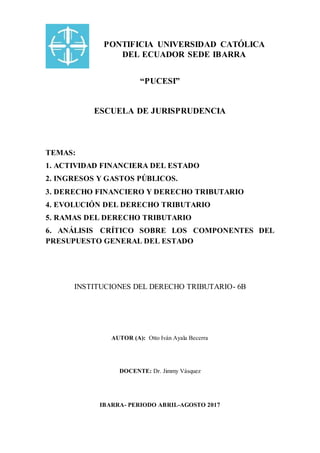 PONTIFICIA UNIVERSIDAD CATÓLICA
DEL ECUADOR SEDE IBARRA
“PUCESI”
ESCUELA DE JURISPRUDENCIA
TEMAS:
1. ACTIVIDAD FINANCIERA DEL ESTADO
2. INGRESOS Y GASTOS PÚBLICOS.
3. DERECHO FINANCIERO Y DERECHO TRIBUTARIO
4. EVOLUCIÓN DEL DERECHO TRIBUTARIO
5. RAMAS DEL DERECHO TRIBUTARIO
6. ANÁLISIS CRÍTICO SOBRE LOS COMPONENTES DEL
PRESUPUESTO GENERAL DEL ESTADO
INSTITUCIONES DEL DERECHO TRIBUTARIO- 6B
AUTOR (A): Otto Iván Ayala Becerra
DOCENTE: Dr. Jimmy Vásquez
IBARRA- PERIODO ABRIL-AGOSTO 2017
 