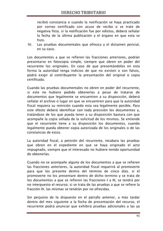 DERECHO TRIBUTARIO
95
recibió constancia o cuando la notificación se haya practicado
por correo certificado con acuse de recibo o se trate de
negativa ficta. si la notificación fue por edictos, deberá señalar
la fecha de la última publicación y el órgano en que esta se
hizo.
IV. Las pruebas documentales que ofrezca y el dictamen pericial,
en su caso.
Los documentos a que se refieren las fracciones anteriores, podrán
presentarse en fotocopia simple, siempre que obren en poder del
recurrente los originales. En caso de que presentándolos en esta
forma la autoridad tenga indicios de que no existen o son falsos,
podrá exigir al contribuyente la presentación del original o copia
certificada.
Cuando las pruebas documentales no obren en poder del recurrente,
si este no hubiere podido obtenerlas a pesar de tratarse de
documentos que legalmente se encuentren a su disposición, deberá
señalar el archivo o lugar en que se encuentren para que la autoridad
fiscal requiera su remisión cuando esta sea legalmente posible. Para
este efecto deberá identificar con toda precisión los documentos y,
tratándose de los que pueda tener a su disposición bastara con que
acompañe la copia sellada de la solicitud de los mismos. Se entiende
que el recurrente tiene a su disposición los documentos, cuando
legalmente pueda obtener copia autorizada de los originales o de las
constancias de estos.
La autoridad fiscal, a petición del recurrente, recabara las pruebas
que obren en el expediente en que se haya originado el acto
impugnado, siempre que el interesado no hubiere tenido oportunidad
de obtenerlas.
Cuando no se acompañe alguno de los documentos a que se refieren
las fracciones anteriores, la autoridad fiscal requerirá al promoverte
para que los presente dentro del término de cinco días. si el
promoverte no los presentare dentro de dicho termino y se trata de
los documentos a que se refieren las fracciones I a III, se tendrá por
no interpuesto el recurso; si se trata de las pruebas a que se refiere la
fracción IV, las mismas se tendrán por no ofrecidas.
Sin perjuicio de lo dispuesto en el párrafo anterior, a más tardar
dentro del mes siguiente a la fecha de presentación del recurso, el
recurrente podrá anunciar que exhibirá pruebas adicionales a las ya
 