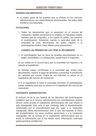 DERECHO TRIBUTARIO
97
PRUEBAS DOCUMENTALES
4. La mayor parte de las pruebas que se ofrecen en los recursos
administrativos son esencialmente documentales. De todas debe
exhibirse una fotocopia.
FOTOCOPIAS
1. Todos los documentos que se presenten en el recurso de
revocación, pueden presentarse en original, en fotocopia simple,
siempre que los originales, o las copias al carbón, las conserve
el contribuyente. Solamente cuando la autoridad dude de la
veracidad de esos documentos los podrá requerir y el
contribuyente tendrá 5 días hábiles para presentarlos.
CUANDO LAS PRUEBAS NO LAS TIENE EL RECURRENTE
1. El contribuyente que no tiene las pruebas documentales en su
poder, teniéndolas a su disposición, puede hacer lo siguiente:
a) Las señala en el recurso para que la autoridad las requiera y se
anexen al expediente;
b) Solicitar copias certificadas a la autoridad que emitió esos
documentos, realizar el pago de derechos y presentar la promoción
de solicitud por escrito. Copia de esa solicitud se anexa en el
expediente del recurso de revocación.
c) Si el expediente lo tiene la autoridad recurrida, el contribuyente
puede señalarlo para que se anexe en el expediente del recurso de
revocación.
EXPEDIENTE ADMINISTRATIVO
El artículo 24 de la Ley Federal de los Derechos del Contribuyente
establece que en el recurso administrativo los contribuyentes podrán
ofrecer como prueba el expediente administrativo del cual emane el
acto impugnado. Este será el que contenga toda la documentación
relacionada con el procedimiento que dio lugar a la resolución
impugnada; dicha documentación será la que corresponda al inicio
del procedimiento, los actos jurídicos posteriores y a la resolución
impugnada. No se incluye en el expediente administrativo que se
envié, la información que la ley señale como información reservada
gubernamental confidencial.
 