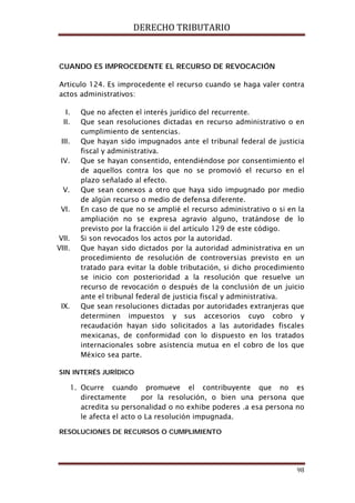 DERECHO TRIBUTARIO
98
CUANDO ES IMPROCEDENTE EL RECURSO DE REVOCACIÓN
Articulo 124. Es improcedente el recurso cuando se haga valer contra
actos administrativos:
I. Que no afecten el interés jurídico del recurrente.
II. Que sean resoluciones dictadas en recurso administrativo o en
cumplimiento de sentencias.
III. Que hayan sido impugnados ante el tribunal federal de justicia
fiscal y administrativa.
IV. Que se hayan consentido, entendiéndose por consentimiento el
de aquellos contra los que no se promovió el recurso en el
plazo señalado al efecto.
V. Que sean conexos a otro que haya sido impugnado por medio
de algún recurso o medio de defensa diferente.
VI. En caso de que no se amplié el recurso administrativo o si en la
ampliación no se expresa agravio alguno, tratándose de lo
previsto por la fracción ii del artículo 129 de este código.
VII. Si son revocados los actos por la autoridad.
VIII. Que hayan sido dictados por la autoridad administrativa en un
procedimiento de resolución de controversias previsto en un
tratado para evitar la doble tributación, si dicho procedimiento
se inicio con posterioridad a la resolución que resuelve un
recurso de revocación o después de la conclusión de un juicio
ante el tribunal federal de justicia fiscal y administrativa.
IX. Que sean resoluciones dictadas por autoridades extranjeras que
determinen impuestos y sus accesorios cuyo cobro y
recaudación hayan sido solicitados a las autoridades fiscales
mexicanas, de conformidad con lo dispuesto en los tratados
internacionales sobre asistencia mutua en el cobro de los que
México sea parte.
SIN INTERÉS JURÍDICO
1. Ocurre cuando promueve el contribuyente que no es
directamente por la resolución, o bien una persona que
acredita su personalidad o no exhibe poderes .a esa persona no
le afecta el acto o La resolución impugnada.
RESOLUCIONES DE RECURSOS O CUMPLIMIENTO
 