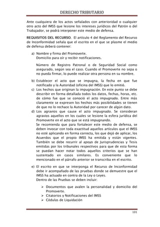 DERECHO TRIBUTARIO
101
Ante cualquiera de los actos señalados con anterioridad o cualquier
otro acto del IMSS que lesione los intereses jurídicos del Patrón o del
Trabajador, se podrá interponer este medio de defensa.
REQUISITOS DEL RECURSO. El artículo 4 del Reglamento del Recurso
de Inconformidad señala que el escrito en el que se plasme el medio
de defensa deberá contener:
a) Nombre y firma del Promoverte.
Domicilio para oír y recibir notificaciones.
Número de Registro Patronal o de Seguridad Social como
asegurado, según sea el caso. Cuando el Promoverte no sepa o
no pueda firmar, lo puede realizar otra persona en su nombre.
b) Establecer el acto que se impugna, la fecha en que fue
notificado y la Autoridad (oficina del IMSS) que lo emitió.
c) Los hechos que originan la impugnación. En este punto se debe
describir en forma detallada todos los datos, fechas, horas, etc.
de cómo fue que se conoció el acto impugnado. Entre más
claramente se expresen los hechos más posibilidades se tienen
de que no lo rechace la Autoridad por carecer de algún dato.
d) Los agravios que cause el acto impugnado. Se consideran
agravios aquellos en los cuales se lesione la esfera jurídica del
Promoverte en el acto que se está impugnando.
Se recomienda que para fortalecer este medio de defensa, se
deben invocar con toda exactitud aquellos artículos que el IMSS
no esté aplicando en forma correcta, los que dejó de aplicar, los
Acuerdos que el propio IMSS ha emitida y están vigentes.
También se debe recurrir al apoyo de Jurisprudencias y Tesis
emitidas por los tribunales respectivos para que de esta forma
se puedan hacer notar todos aquellos criterios que se han
sustentado en casos similares. Es conveniente que lo
mencionado en el párrafo anterior se transcriba en el escrito.
e) El escrito en que se interponga el Recurso de Inconformidad
debe ir acompañado de las pruebas donde se demuestre que el
IMSS ha actuado en contra de la Ley o Leyes.
Dentro de las Pruebas se deben incluir:
 Documentos que avalen la personalidad y domicilio del
Promoverte.
 Citatorios y Notificaciones del IMSS
 Cédulas de Liquidación
 