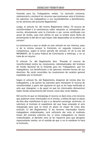 DERECHO TRIBUTARIO
104
Vivienda para los Trabajadores señala: "La comisión conocerá,
substanciará y resolverá los recursos que promuevan ante el Instituto,
los patrones, los trabajadores o sus causahabientes y beneficiarios,
en los términos del presente Reglamento".
Luego, el artículo 5o. del mismo Reglamento indica: "El recurso de
inconformidad o la controversia sobre valuación se interpondrá por
escrito, directamente ante la Comisión o por correo certificado con
acuse de recibo, caso este último en que se tendrá como fecha de
presentación la del día en que hayan sido depositados en la oficina de
correos".
La controversia a que se alude en este artículo no nos interesa, pues
si de la misma conoce la Comisión, en segunda instancia es
competencia, según el tercer párrafo del artículo 53 de la Ley del
INFONAVIT, de la Junta Federal de Conciliación y Arbitraje, y no se
trata de un recurso.
El artículo 7o. del Reglamento dice: "Procede el recurso de
inconformidad contra las resoluciones individualizadas del Instituto
de Fondo Nacional de la Vivienda para los Trabajadores, que los
trabajadores, sus beneficiarios o los patrones estimen lesivas de sus
derechos. No serán recurribles las resoluciones de carácter general
expedidas por el Instituto".
Según el artículo 9o. del Reglamento, disponen de treinta días los
trabajadores, y de quince los patrones para interponer el recurso de
inconformidad, a partir del siguiente en que se les haya notificado el
acto que impugnan, o de aquel en que los interesados demuestren
haber tenido conocimiento del mismo; estos días serán hábiles.
Del escrito en que se interponga el recurso se dará vista a los terceros
que pudieran estar interesados en el mismo, a efecto de que en plazo
de diez días manifiesten lo que a su derecho convenga; asimismo, se
solicitará al Instituto el expediente del que haya emanado el acto
impugnado para que se envíe en plazo no mayor de cinco días
(artículo 12 del Reglamento). Si los terceros interesados fuesen
trabajadores sindicalizados, será suficiente dar vista al sindicato
titular del contrato colectivo ley; si estos trabajadores no fuesen
sindicalizados, al dárseles vista se les requerirá para que designen
representante común, en el sentido de que si no lo nombran lo hará
la Comisión.
 